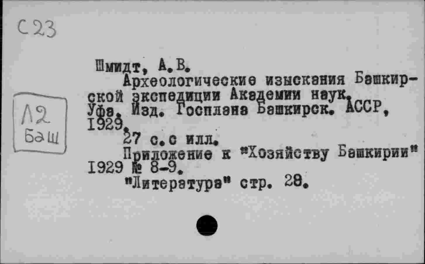 ﻿М Б^щ
Шмидт, А. В.
Археологические изыскания Башкирской экспедиции Академии наук.
“зд* Г°СПЛ9Н8 °8Шкирск* АССР»
^7 с. с илл«
Ппиложение к "Хозяйству Башкирии* 1929 и 8—9, "Литература" стр. 28.